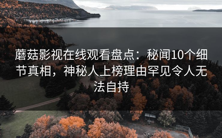 蘑菇影视在线观看盘点：秘闻10个细节真相，神秘人上榜理由罕见令人无法自持