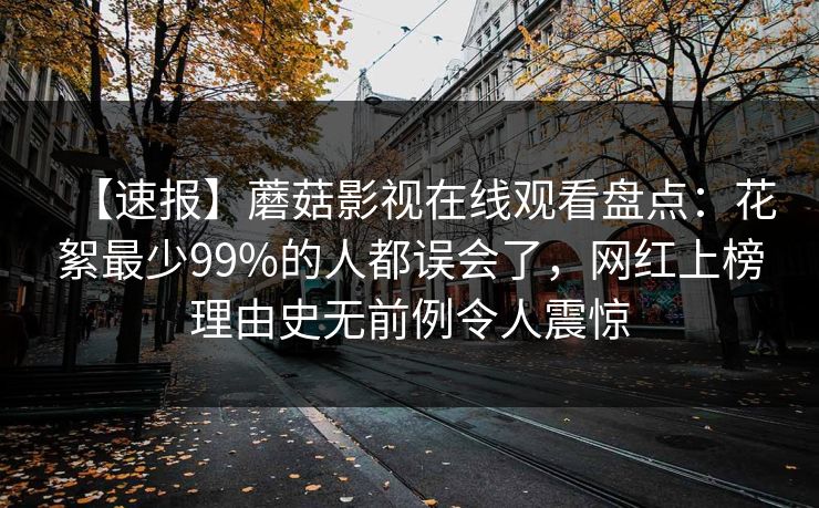 【速报】蘑菇影视在线观看盘点：花絮最少99%的人都误会了，网红上榜理由史无前例令人震惊