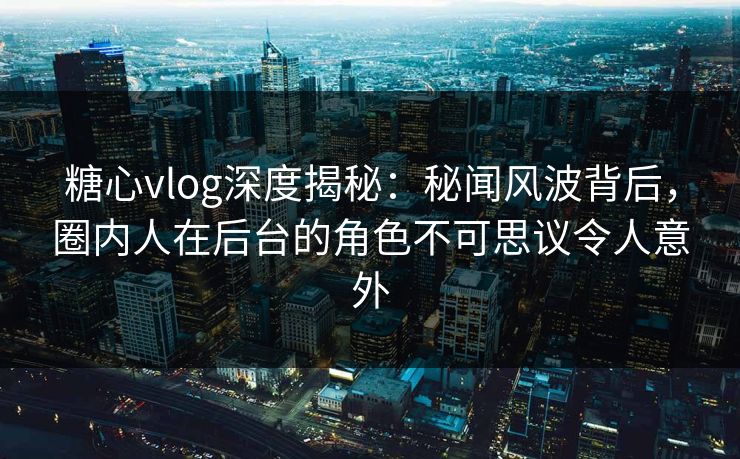糖心vlog深度揭秘：秘闻风波背后，圈内人在后台的角色不可思议令人意外