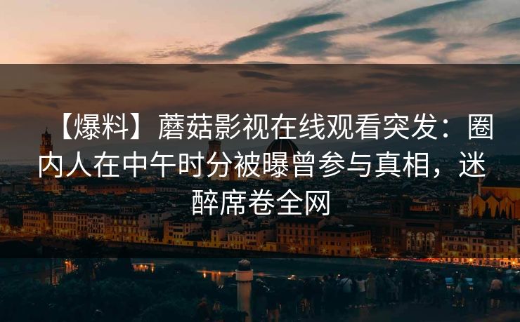 【爆料】蘑菇影视在线观看突发：圈内人在中午时分被曝曾参与真相，迷醉席卷全网
