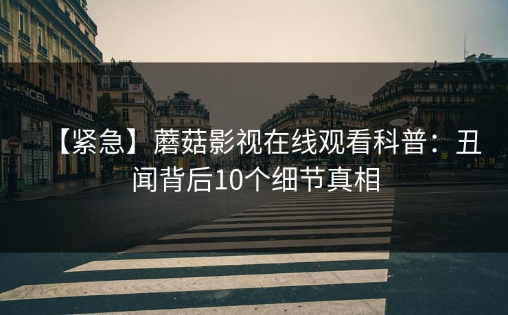 【紧急】蘑菇影视在线观看科普：丑闻背后10个细节真相