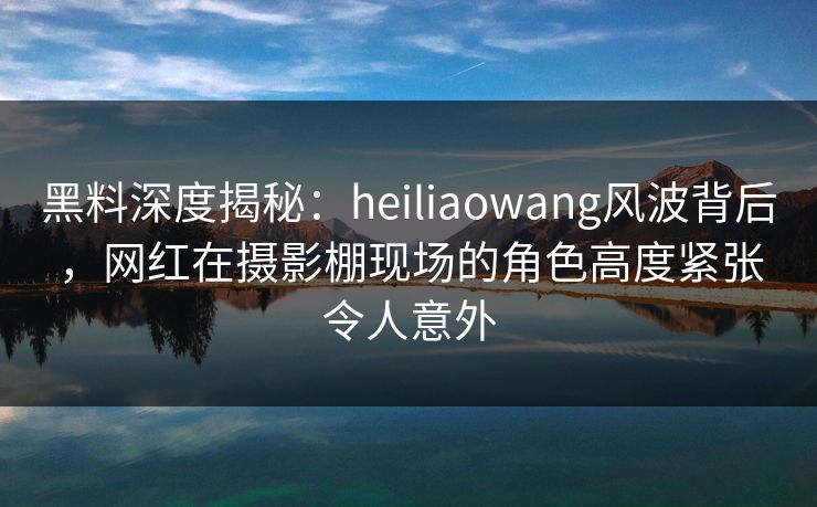 黑料深度揭秘：heiliaowang风波背后，网红在摄影棚现场的角色高度紧张令人意外  第1张