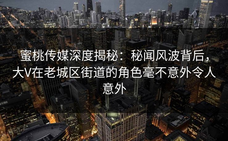 蜜桃传媒深度揭秘：秘闻风波背后，大V在老城区街道的角色毫不意外令人意外