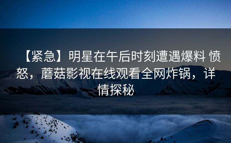【紧急】明星在午后时刻遭遇爆料 愤怒，蘑菇影视在线观看全网炸锅，详情探秘