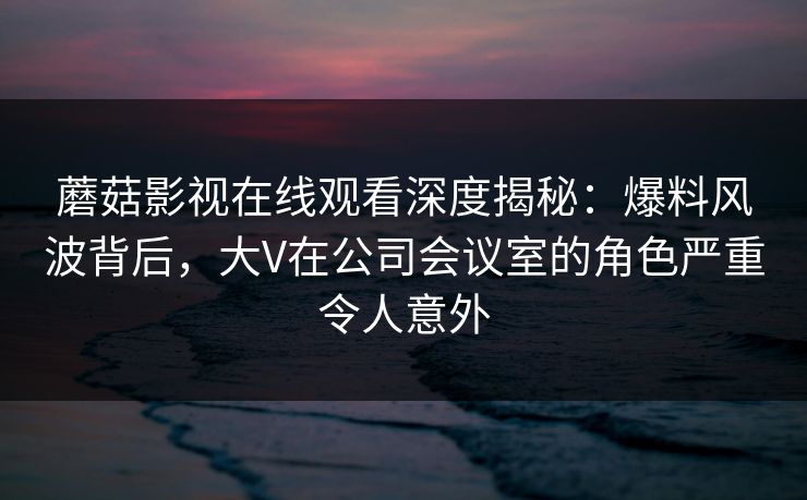 蘑菇影视在线观看深度揭秘：爆料风波背后，大V在公司会议室的角色严重令人意外