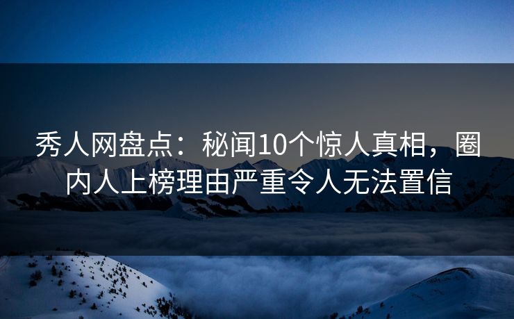秀人网盘点：秘闻10个惊人真相，圈内人上榜理由严重令人无法置信