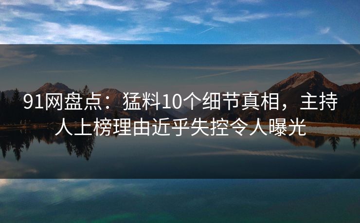 91网盘点：猛料10个细节真相，主持人上榜理由近乎失控令人曝光