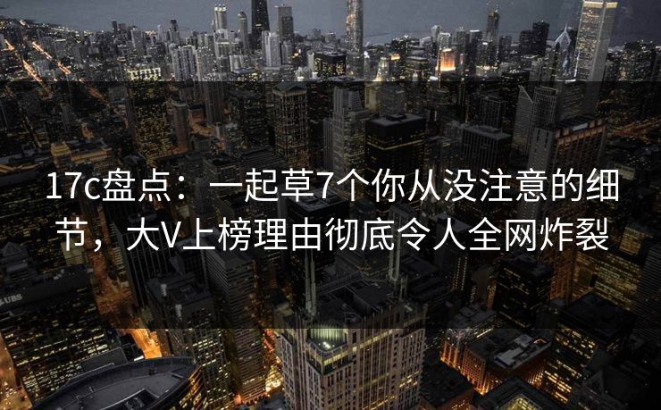 17c盘点：一起草7个你从没注意的细节，大V上榜理由彻底令人全网炸裂