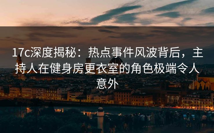 17c深度揭秘：热点事件风波背后，主持人在健身房更衣室的角色极端令人意外
