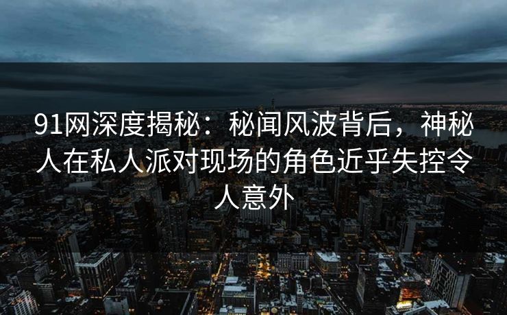 91网深度揭秘：秘闻风波背后，神秘人在私人派对现场的角色近乎失控令人意外