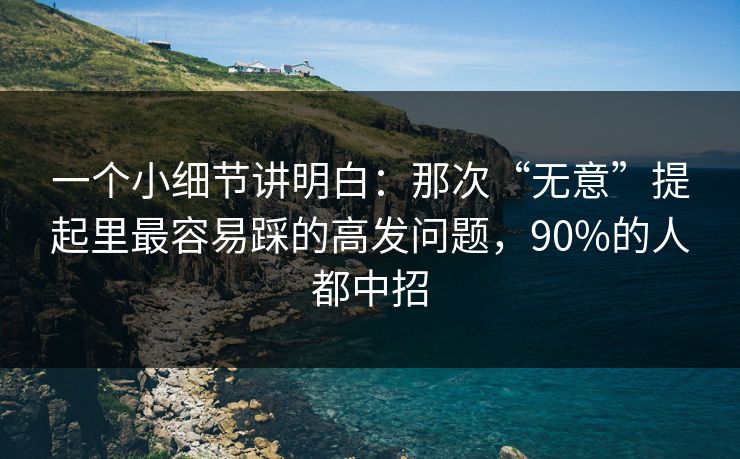 一个小细节讲明白：那次“无意”提起里最容易踩的高发问题，90%的人都中招