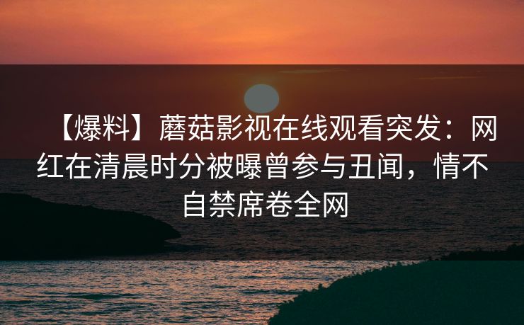 【爆料】蘑菇影视在线观看突发：网红在清晨时分被曝曾参与丑闻，情不自禁席卷全网