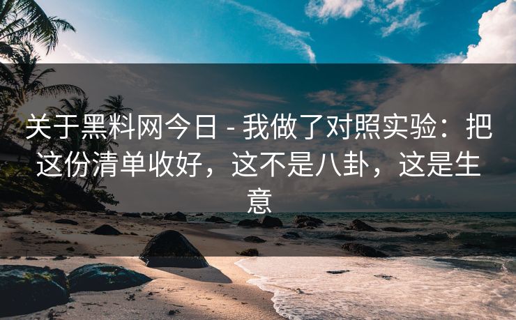 关于黑料网今日 - 我做了对照实验：把这份清单收好，这不是八卦，这是生意