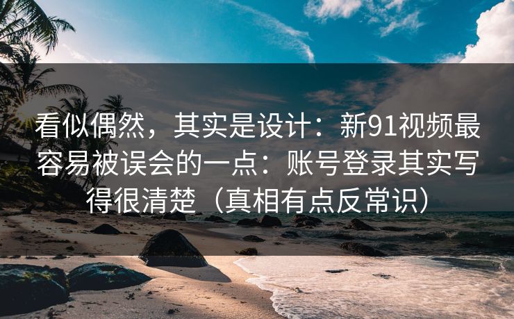 看似偶然，其实是设计：新91视频最容易被误会的一点：账号登录其实写得很清楚（真相有点反常识）