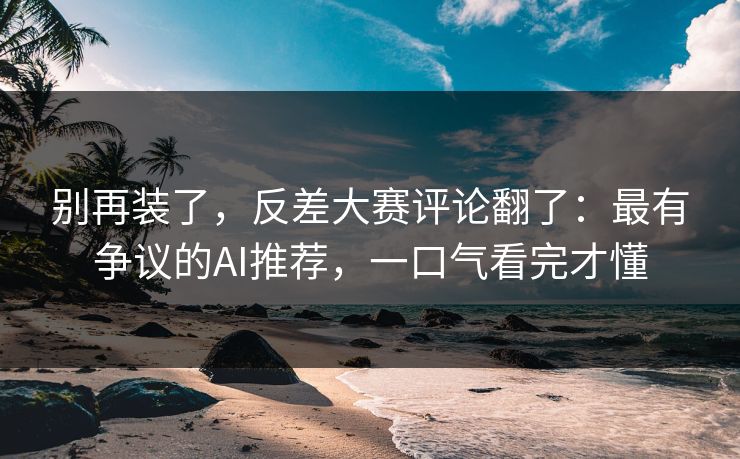 别再装了，反差大赛评论翻了：最有争议的AI推荐，一口气看完才懂