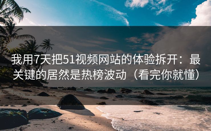 我用7天把51视频网站的体验拆开：最关键的居然是热榜波动（看完你就懂）