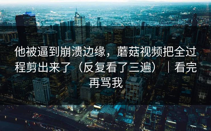 他被逼到崩溃边缘，蘑菇视频把全过程剪出来了（反复看了三遍）｜看完再骂我
