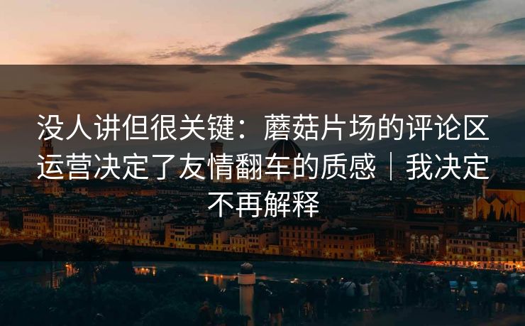 没人讲但很关键：蘑菇片场的评论区运营决定了友情翻车的质感｜我决定不再解释