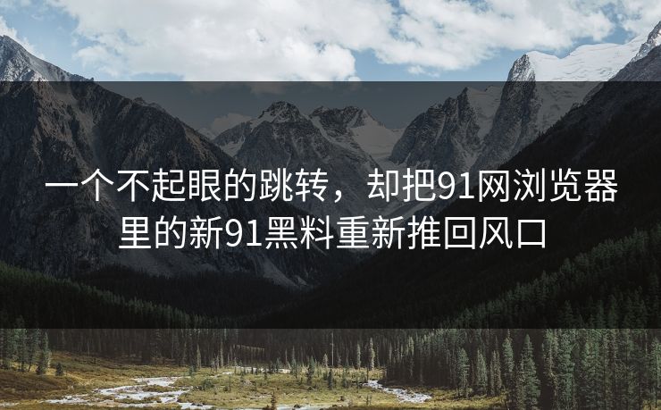 一个不起眼的跳转，却把91网浏览器里的新91黑料重新推回风口