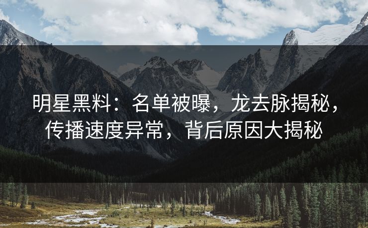 明星黑料：名单被曝，龙去脉揭秘，传播速度异常，背后原因大揭秘