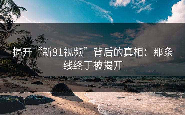 揭开“新91视频”背后的真相：那条线终于被揭开