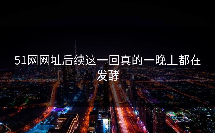 51网网址后续这一回真的一晚上都在发酵