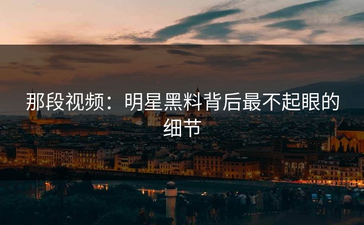 那段视频：明星黑料背后最不起眼的细节