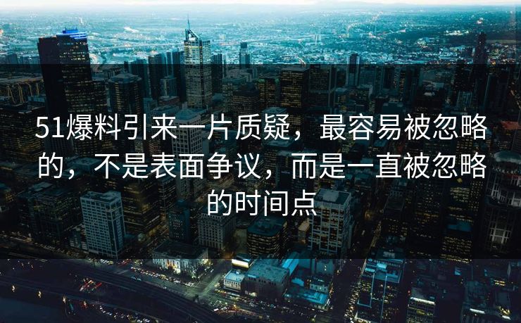 51爆料引来一片质疑，最容易被忽略的，不是表面争议，而是一直被忽略的时间点